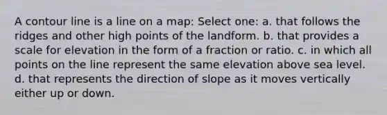 A contour line is a line on a map: Select one: a. that follows the ridges and other high points of the landform. b. that provides a scale for elevation in the form of a fraction or ratio. c. in which all points on the line represent the same elevation above sea level. d. that represents the direction of slope as it moves vertically either up or down.