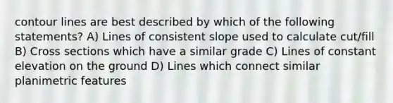 contour lines are best described by which of the following statements? A) Lines of consistent slope used to calculate cut/fill B) Cross sections which have a similar grade C) Lines of constant elevation on the ground D) Lines which connect similar planimetric features