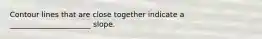 Contour lines that are close together indicate a ______________________ slope.