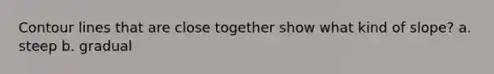 Contour lines that are close together show what kind of slope? a. steep b. gradual