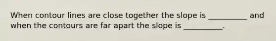 When contour lines are close together the slope is __________ and when the contours are far apart the slope is __________.