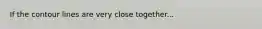 If the contour lines are very close together...