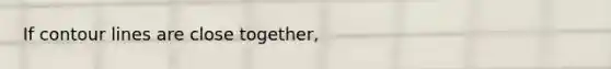 If contour lines are close together,