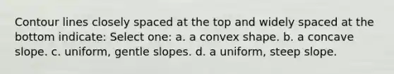 Contour lines closely spaced at the top and widely spaced at the bottom indicate: Select one: a. a convex shape. b. a concave slope. c. uniform, gentle slopes. d. a uniform, steep slope.