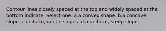 Contour lines closely spaced at the top and widely spaced at the bottom indicate: Select one: a.a convex shape. b.a concave slope. c.uniform, gentle slopes. d.a uniform, steep slope.