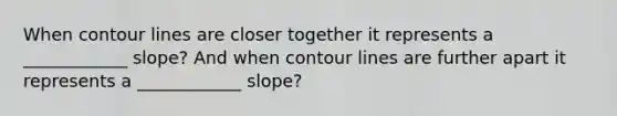 When contour lines are closer together it represents a ____________ slope? And when contour lines are further apart it represents a ____________ slope?