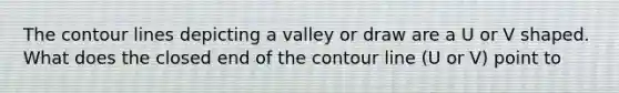 The contour lines depicting a valley or draw are a U or V shaped. What does the closed end of the contour line (U or V) point to