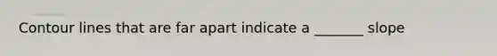 Contour lines that are far apart indicate a _______ slope