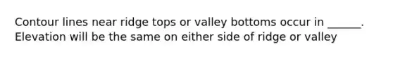 Contour lines near ridge tops or valley bottoms occur in ______. Elevation will be the same on either side of ridge or valley