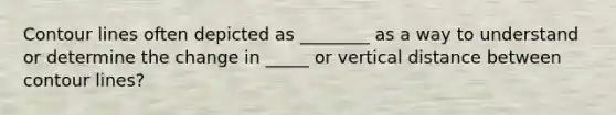 Contour lines often depicted as ________ as a way to understand or determine the change in _____ or vertical distance between contour lines?