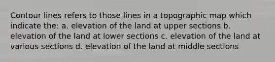 Contour lines refers to those lines in a topographic map which indicate the: a. elevation of the land at upper sections b. elevation of the land at lower sections c. elevation of the land at various sections d. elevation of the land at middle sections