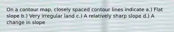 On a contour map, closely spaced contour lines indicate a.) Flat slope b.) Very irregular land c.) A relatively sharp slope d.) A change in slope