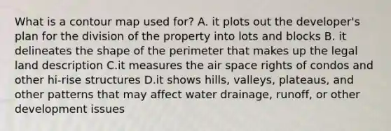 What is a contour map used for? A. it plots out the developer's plan for the division of the property into lots and blocks B. it delineates the shape of the perimeter that makes up the legal land description C.it measures the air space rights of condos and other hi-rise structures D.it shows hills, valleys, plateaus, and other patterns that may affect water drainage, runoff, or other development issues