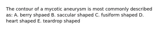 The contour of a mycotic aneurysm is most commonly described as: A. berry shpaed B. saccular shaped C. fusiform shaped D. heart shaped E. teardrop shaped