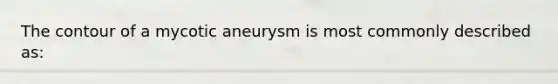 The contour of a mycotic aneurysm is most commonly described as: