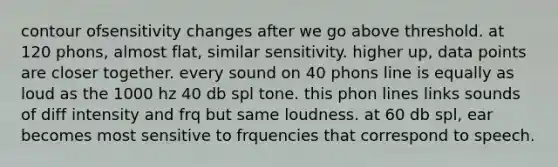 contour ofsensitivity changes after we go above threshold. at 120 phons, almost flat, similar sensitivity. higher up, data points are closer together. every sound on 40 phons line is equally as loud as the 1000 hz 40 db spl tone. this phon lines links sounds of diff intensity and frq but same loudness. at 60 db spl, ear becomes most sensitive to frquencies that correspond to speech.