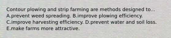 Contour plowing and strip farming are methods designed to... A.prevent weed spreading. B.improve plowing efficiency. C.improve harvesting efficiency. D.prevent water and soil loss. E.make farms more attractive.