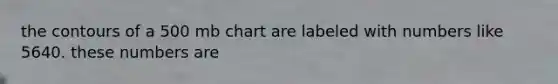 the contours of a 500 mb chart are labeled with numbers like 5640. these numbers are