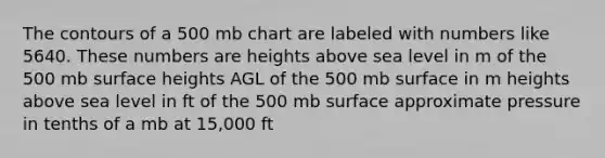 The contours of a 500 mb chart are labeled with numbers like 5640. These numbers are heights above sea level in m of the 500 mb surface heights AGL of the 500 mb surface in m heights above sea level in ft of the 500 mb surface approximate pressure in tenths of a mb at 15,000 ft