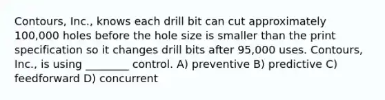 Contours, Inc., knows each drill bit can cut approximately 100,000 holes before the hole size is smaller than the print specification so it changes drill bits after 95,000 uses. Contours, Inc., is using ________ control. A) preventive B) predictive C) feedforward D) concurrent