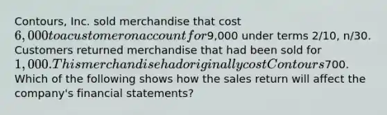 Contours, Inc. sold merchandise that cost 6,000 to a customer on account for9,000 under terms 2/10, n/30. Customers returned merchandise that had been sold for 1,000. This merchandise had originally cost Contours700. Which of the following shows how the sales return will affect the company's financial statements?