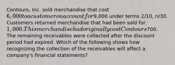 Contours, Inc. sold merchandise that cost 6,000 to a customer on account for9,000 under terms 2/10, n/30. Customers returned merchandise that had been sold for 1,000. This merchandise had originally cost Contours700. The remaining receivables were collected after the discount period had expired. Which of the following shows how recognizing the collection of the receivables will affect a company's financial statements?