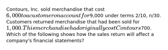 Contours, Inc. sold merchandise that cost 6,000 to a customer on account for9,000 under terms 2/10, n/30. Customers returned merchandise that had been sold for 1,000. This merchandise had originally cost Contours700. Which of the following shows how the sales return will affect a company's financial statements?