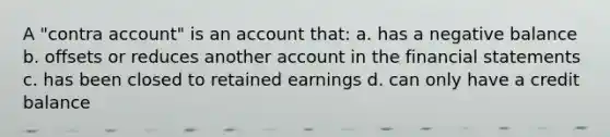 A "contra account" is an account that: a. has a negative balance b. offsets or reduces another account in the <a href='https://www.questionai.com/knowledge/kFBJaQCz4b-financial-statements' class='anchor-knowledge'>financial statements</a> c. has been closed to retained earnings d. can only have a credit balance