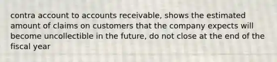 contra account to accounts receivable, shows the estimated amount of claims on customers that the company expects will become uncollectible in the future, do not close at the end of the fiscal year