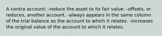 A contra account: -reduce the asset to its fair value. -offsets, or reduces, another account. -always appears in the same column of the trial balance as the account to which it relates. -increases the original value of the account to which it relates.