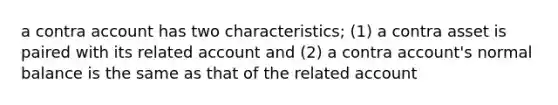 a contra account has two characteristics; (1) a contra asset is paired with its related account and (2) a contra account's normal balance is the same as that of the related account