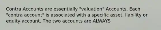 Contra Accounts are essentially "valuation" Accounts. Each "contra account" is associated with a specific asset, liability or equity account. The two accounts are ALWAYS