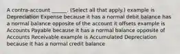 A contra-account ______. (Select all that apply.) example is Depreciation Expense because it has a normal debit balance has a normal balance opposite of the account it offsets example is Accounts Payable because it has a normal balance opposite of Accounts Receivable example is Accumulated Depreciation because it has a normal credit balance