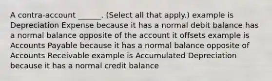 A contra-account ______. (Select all that apply.) example is Depreciation Expense because it has a normal debit balance has a normal balance opposite of the account it offsets example is Accounts Payable because it has a normal balance opposite of Accounts Receivable example is Accumulated Depreciation because it has a normal credit balance