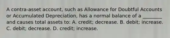 A contra-asset account, such as Allowance for Doubtful Accounts or Accumulated Depreciation, has a normal balance of a ________ and causes total assets to: A. credit; decrease. B. debit; increase. C. debit; decrease. D. credit; increase.