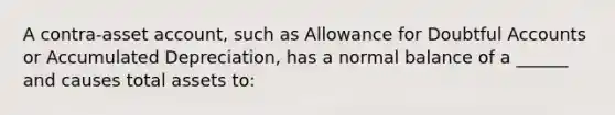 A contra-asset account, such as Allowance for Doubtful Accounts or Accumulated Depreciation, has a normal balance of a ______ and causes total assets to: