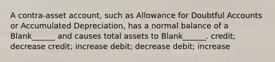 A contra-asset account, such as Allowance for Doubtful Accounts or Accumulated Depreciation, has a normal balance of a Blank______ and causes total assets to Blank______. credit; decrease credit; increase debit; decrease debit; increase