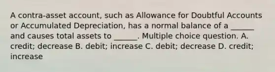 A contra-asset account, such as Allowance for Doubtful Accounts or Accumulated Depreciation, has a normal balance of a ______ and causes total assets to ______. Multiple choice question. A. credit; decrease B. debit; increase C. debit; decrease D. credit; increase