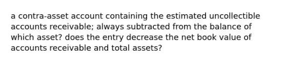 a contra-asset account containing the estimated uncollectible accounts receivable; always subtracted from the balance of which asset? does the entry decrease the net book value of accounts receivable and total assets?