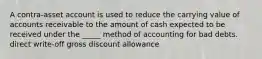 A contra-asset account is used to reduce the carrying value of accounts receivable to the amount of cash expected to be received under the _____ method of accounting for bad debts. direct write-off gross discount allowance