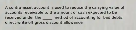 A contra-asset account is used to reduce the carrying value of accounts receivable to the amount of cash expected to be received under the _____ method of accounting for bad debts. direct write-off gross discount allowance