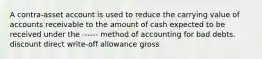 A contra-asset account is used to reduce the carrying value of accounts receivable to the amount of cash expected to be received under the ------ method of accounting for bad debts. discount direct write-off allowance gross