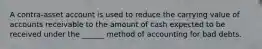 A contra-asset account is used to reduce the carrying value of accounts receivable to the amount of cash expected to be received under the ______ method of accounting for bad debts.