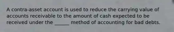 A contra-asset account is used to reduce the carrying value of accounts receivable to the amount of cash expected to be received under the ______ method of accounting for bad debts.