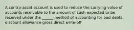 A contra-asset account is used to reduce the carrying value of accounts receivable to the amount of cash expected to be received under the ______ method of accounting for bad debts. discount allowance gross direct write-off