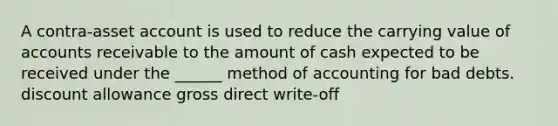 A contra-asset account is used to reduce the carrying value of accounts receivable to the amount of cash expected to be received under the ______ method of accounting for bad debts. discount allowance gross direct write-off