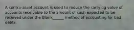 A contra-asset account is used to reduce the carrying value of accounts receivable to the amount of cash expected to be received under the Blank______ method of accounting for bad debts.