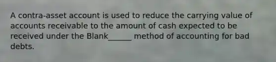 A contra-asset account is used to reduce the carrying value of accounts receivable to the amount of cash expected to be received under the Blank______ method of accounting for bad debts.