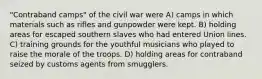 "Contraband camps" of the civil war were A) camps in which materials such as rifles and gunpowder were kept. B) holding areas for escaped southern slaves who had entered Union lines. C) training grounds for the youthful musicians who played to raise the morale of the troops. D) holding areas for contraband seized by customs agents from smugglers.