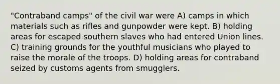 "Contraband camps" of the civil war were A) camps in which materials such as rifles and gunpowder were kept. B) holding areas for escaped southern slaves who had entered Union lines. C) training grounds for the youthful musicians who played to raise the morale of the troops. D) holding areas for contraband seized by customs agents from smugglers.